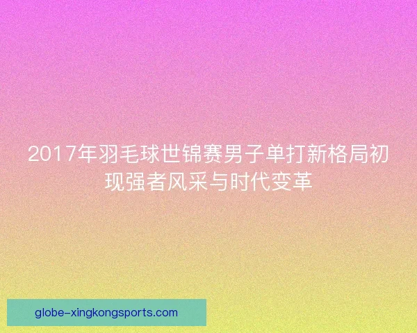 2017年羽毛球世锦赛男子单打新格局初现强者风采与时代变革