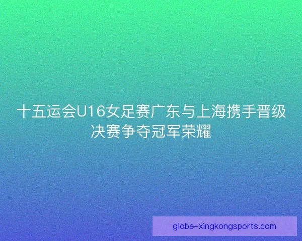 十五运会U16女足赛广东与上海携手晋级决赛争夺冠军荣耀